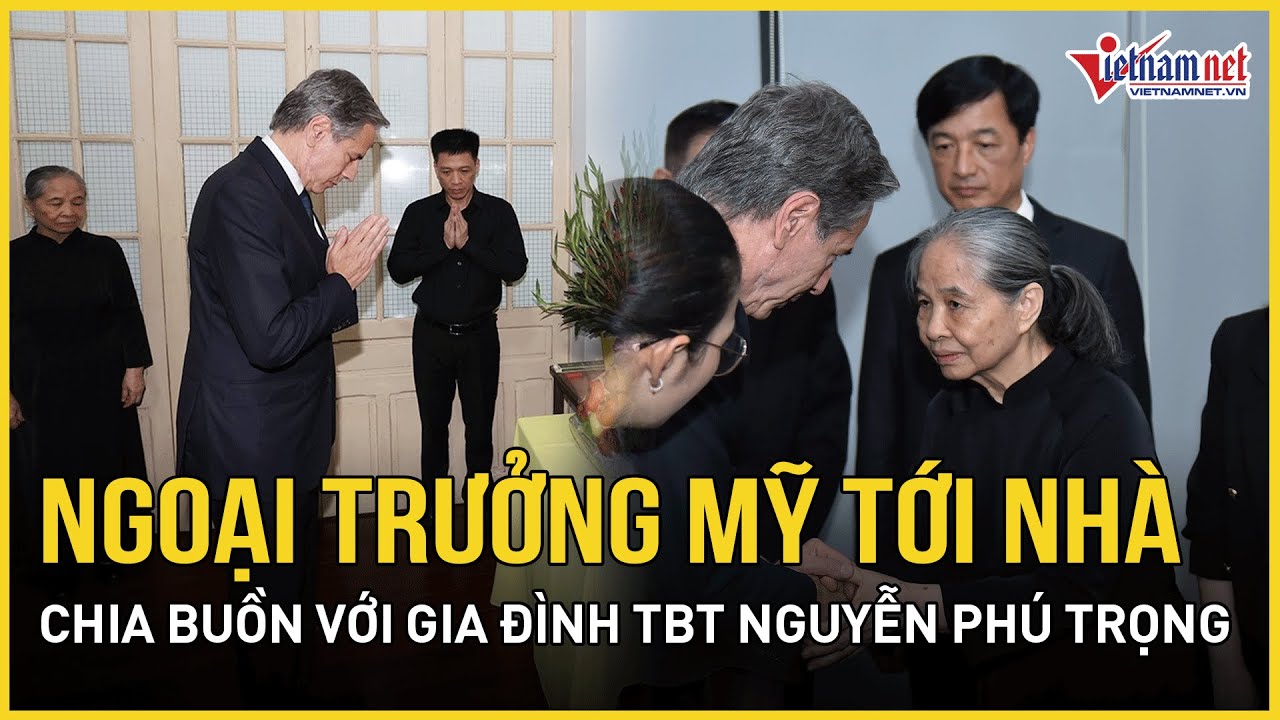 Ngoại trưởng Mỹ đến nhà chia buồn với gia đình Tổng Bí thư Nguyễn Phú Trọng | Báo VietNamNet