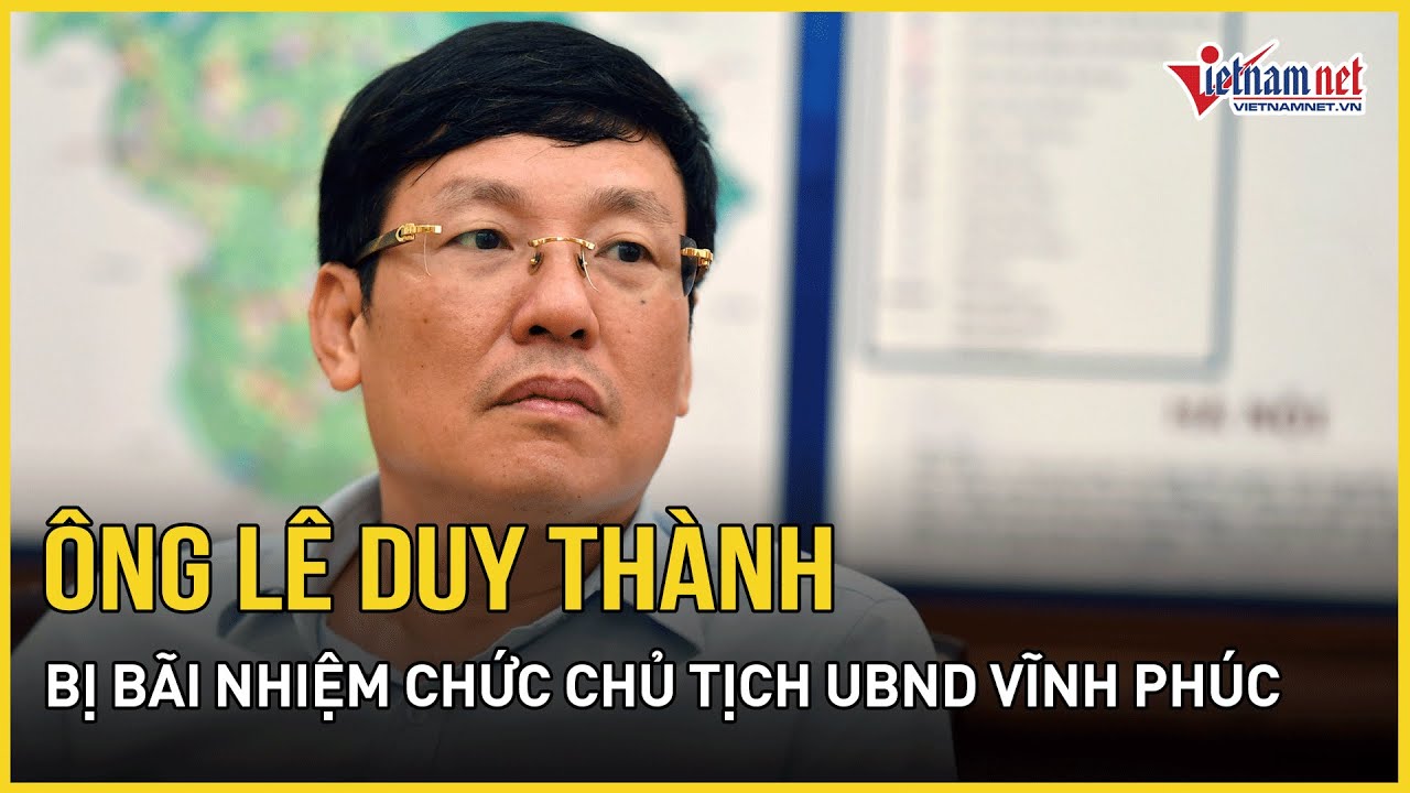 Bãi nhiệm chức Chủ tịch UBND tỉnh Vĩnh Phúc với ông Lê Duy Thành | Báo VietNamNet