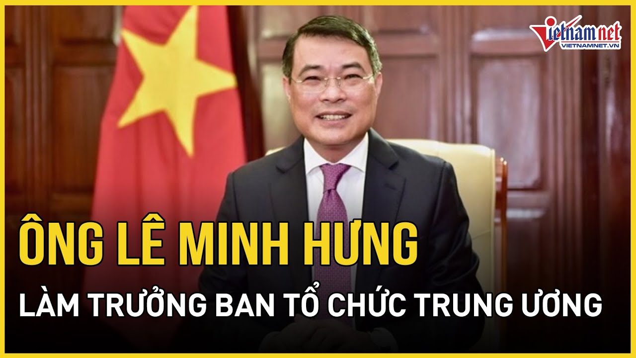 Bộ Chính trị phân công ông Lê Minh Hưng làm Trưởng Ban Tổ chức Trung ương | Báo VietNamNet