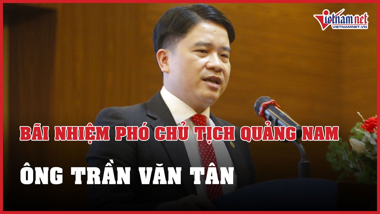 NÓNG: Bãi nhiệm chức Phó Chủ tịch UBND tỉnh Quảng Nam đối với ông Trần Văn Tân | Báo VietNamNet