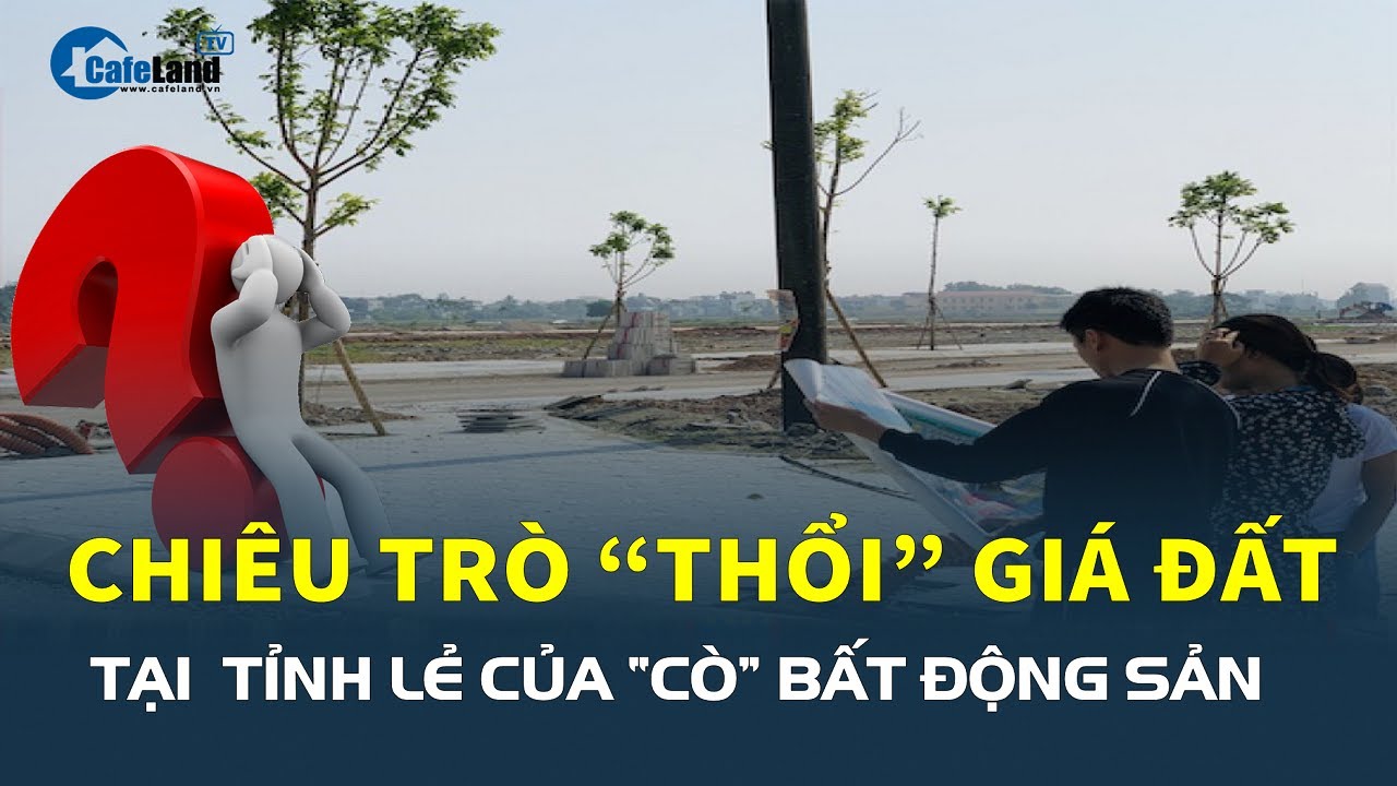 CHIÊU TRÒ “thổi” giá đất tỉnh lẻ của “cò” bất động sản | CafeLand