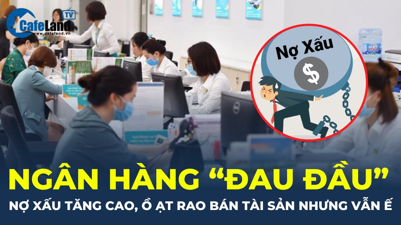 Ngân hàng "ĐAU ĐẦU": Nợ xấu tăng cao, ồ ạt rao bán tài sản nhưng vẫn "Ế" | CafeLand