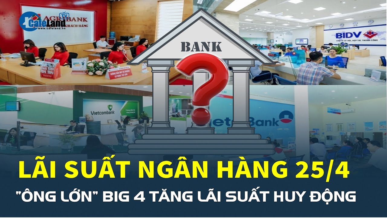 Lãi suất ngân hàng hôm nay 25/4: “Ông lớn” Big 4 TĂNG LÃI SUẤT huy động | CafeLand