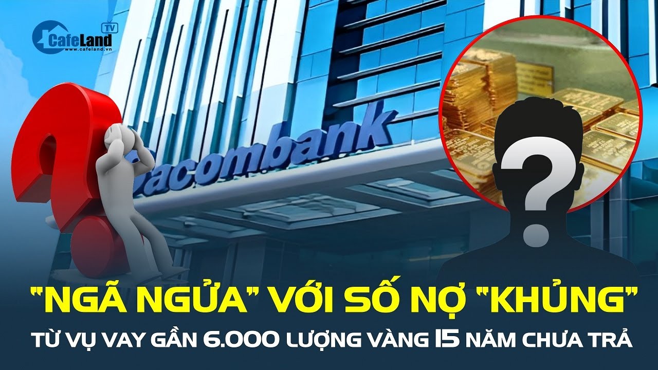 Vụ vay gần 6.000 lượng vàng 15 năm chưa trả: “NGÃ NGỬA” với số nợ “khủng” | CafeLand