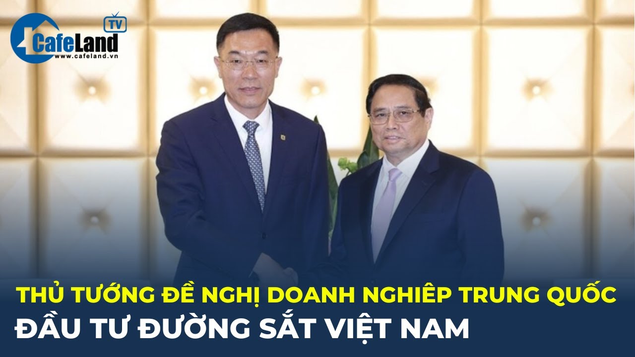 Thủ tướng đề nghị doanh nghiệp Trung Quốc ĐẦU TƯ ĐƯỜNG SẮT Việt Nam | CafeLand