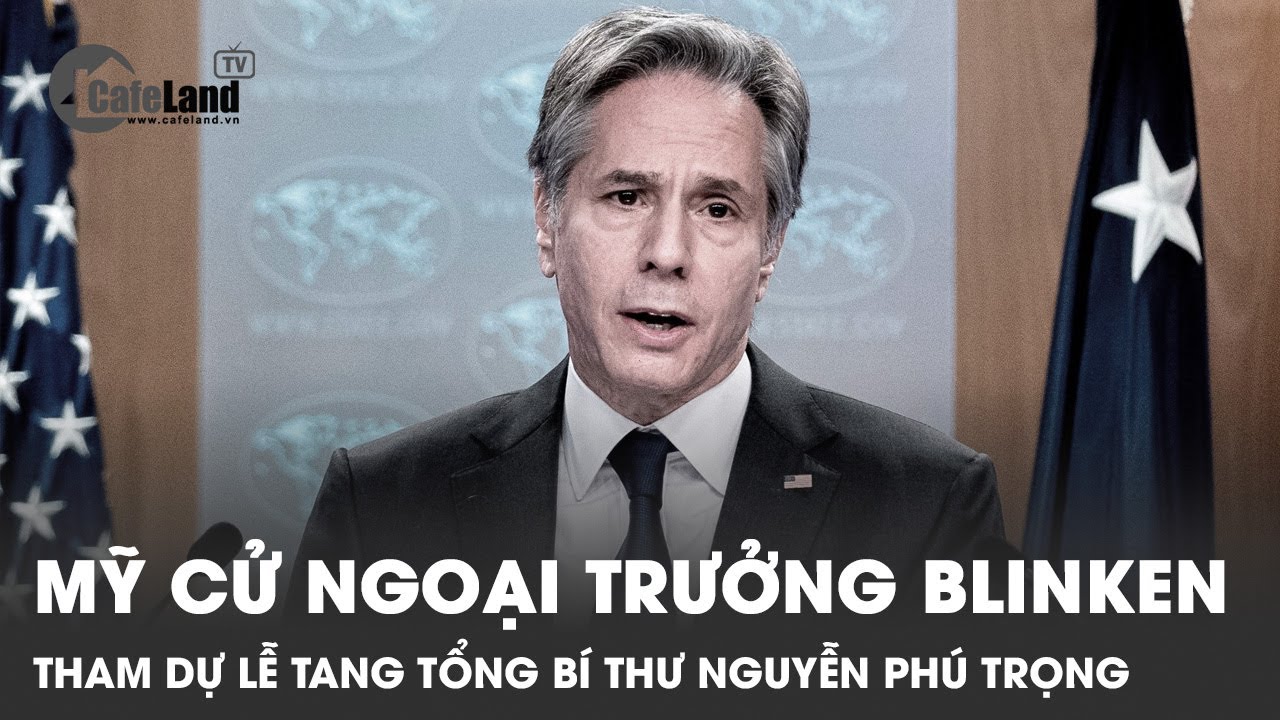 Mỹ cử ngoại trưởng Blinken tham dự Lễ tang Tổng bí thư Nguyễn Phú Trọng | CafeLand