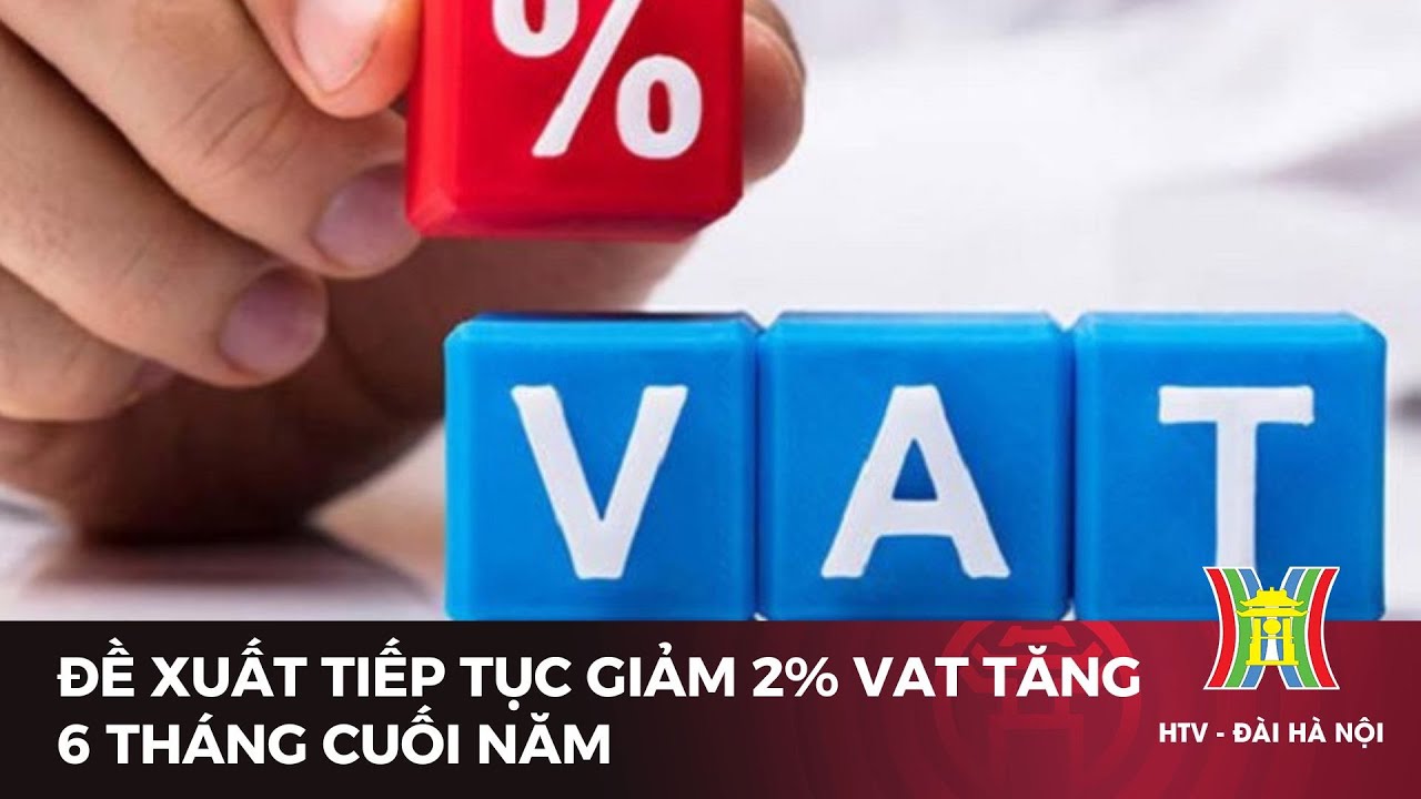 Đề xuất tiếp tục giảm 2% VAT tăng 6 tháng cuối năm | Tin tức mới nhất hôm nay