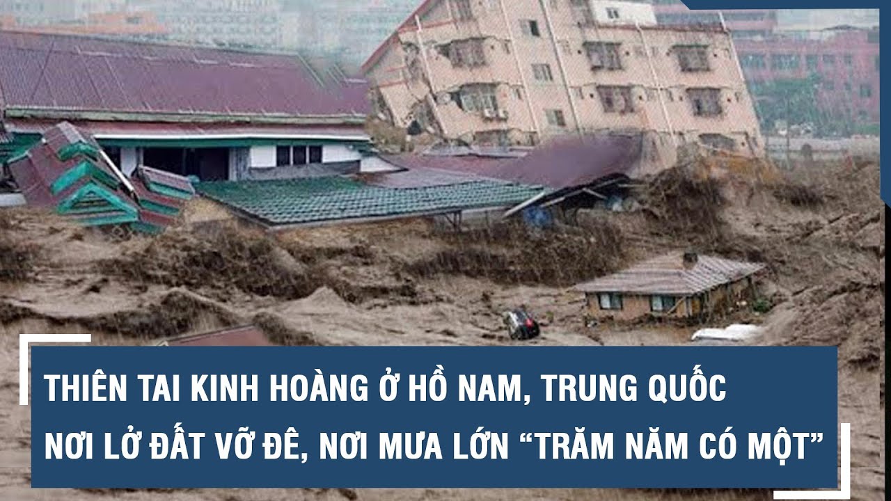 Thiên tai kinh hoàng ở Hồ Nam, Trung Quốc: Nơi lở đất vỡ đê, mưa lớn kỷ lục “trăm năm có một” l VTs