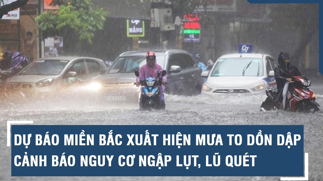 Dự báo thời gian Miền Bắc xuất hiện mưa to dồn dập, cảnh báo nguy cơ ngập lụt, lũ quét l VTs