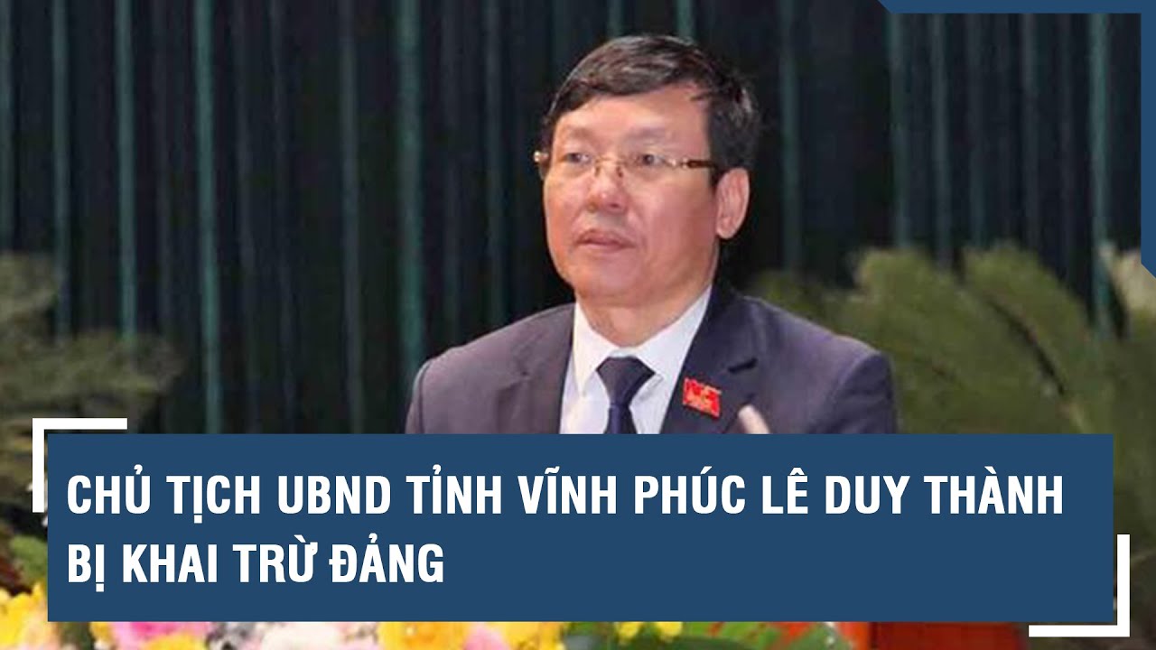 Chủ tịch UBND Tỉnh Vĩnh Phúc Lê Duy Thành bị khai trừ Đảng | VTs