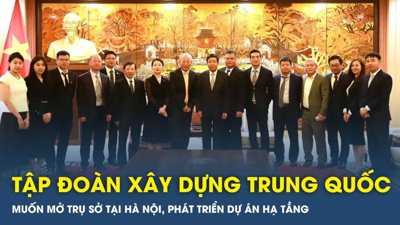 Tập đoàn xây dựng Trung Quốc muốn mở trụ sở tại Hà Nội, phát triển dự án hạ tầng | VTs