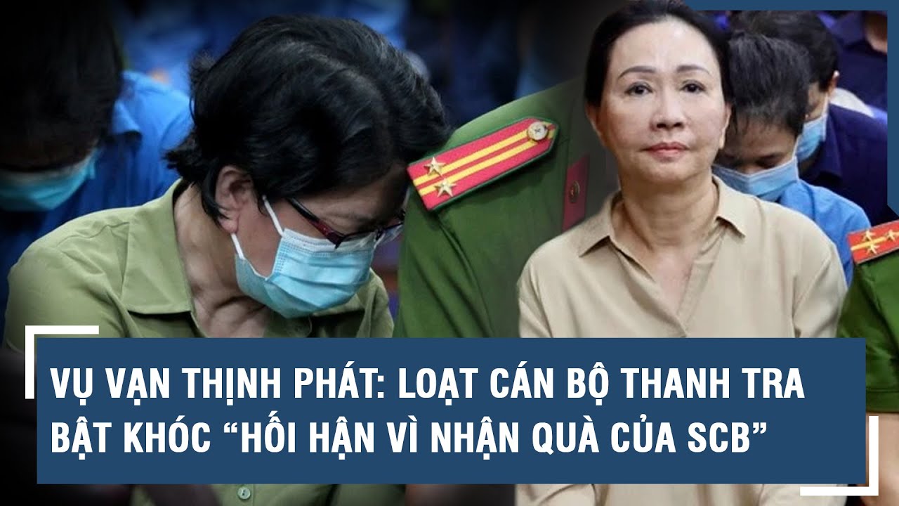 Vụ Vạn Thịnh Phát: Loạt cán bộ thanh tra bật khóc “hối hận vì nhận quà của SCB” | VTs