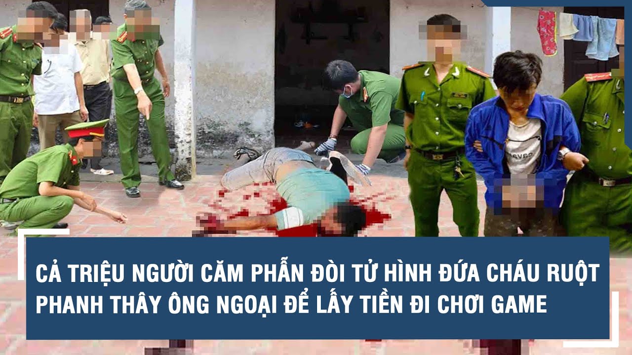 Cả triệu người căm phẫn đòi tử hình đứa cháu ruột phanh thây ông ngoại để lấy tiền đi chơi game