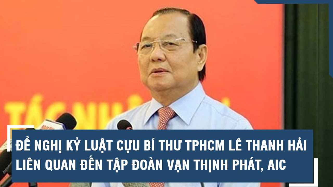 Đề nghị kỷ luật cựu Bí thư TPHCM Lê Thanh Hải liên quan đến Tập đoàn Vạn Thịnh Phát, AIC