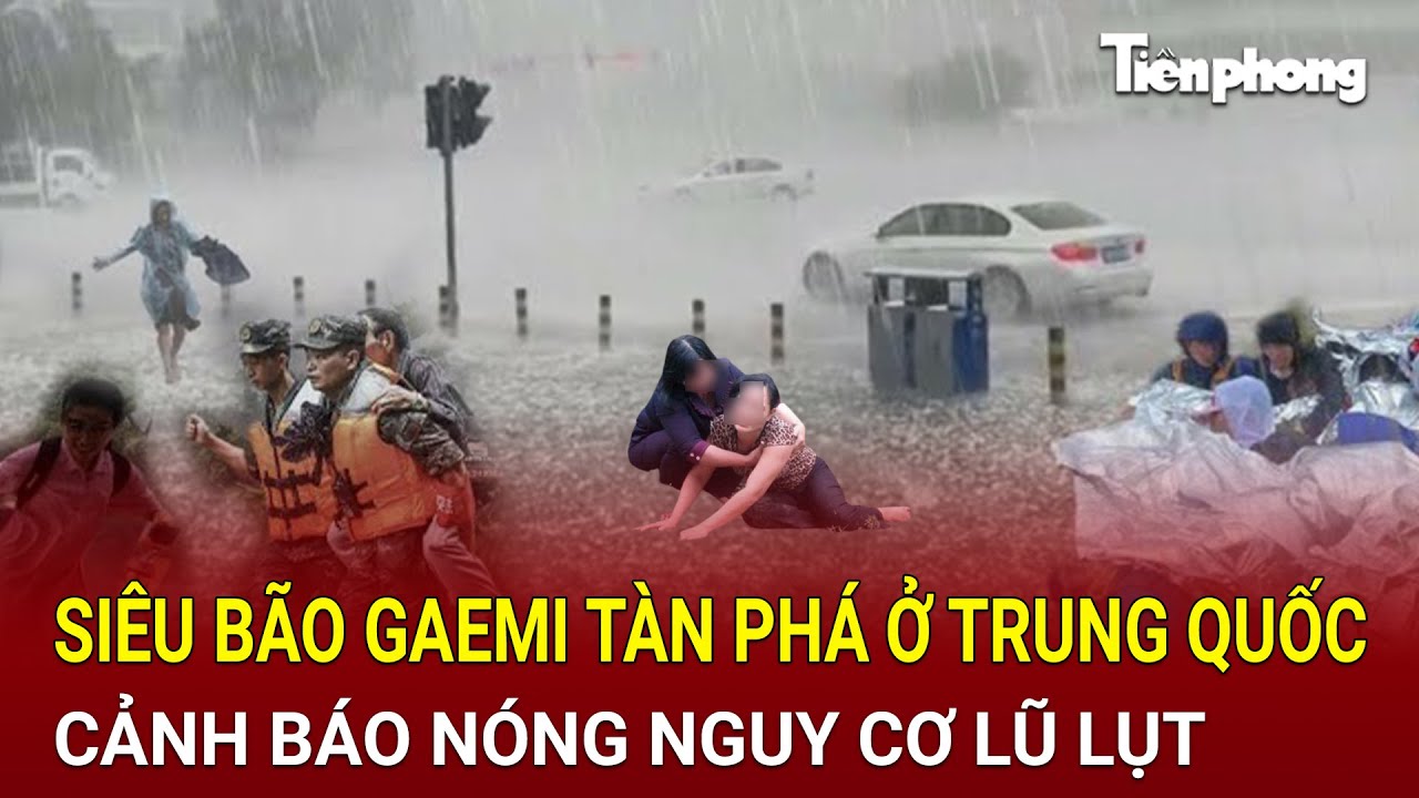 Siêu bão Gaemi tàn phá ở Trung Quốc trút nước xuống 7 con sông lớn, cảnh báo nóng nguy cơ lũ lụt