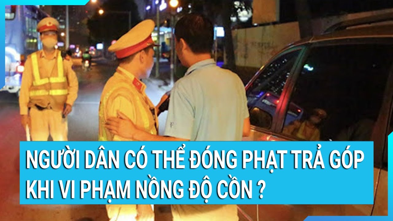 Người dân có thể đóng phạt trả góp khi vi phạm nồng độ cồn