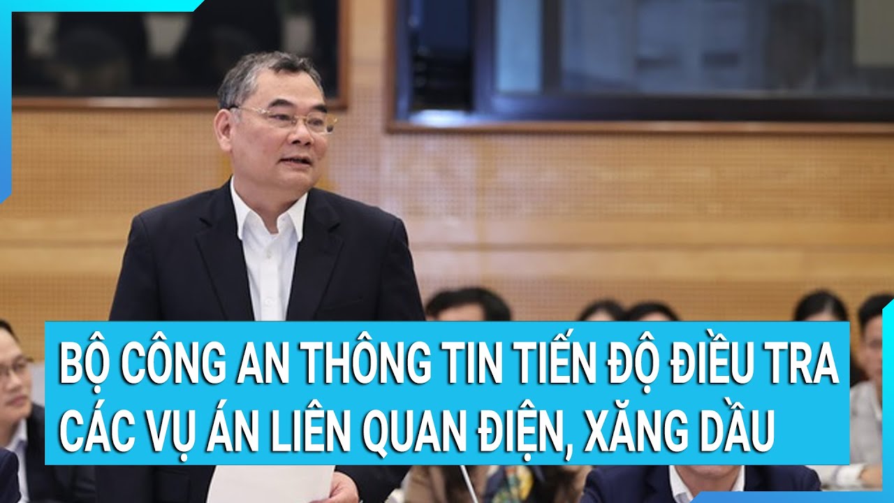 Bộ Công an thông tin tiến độ điều tra các vụ án liên quan điện, xăng dầu