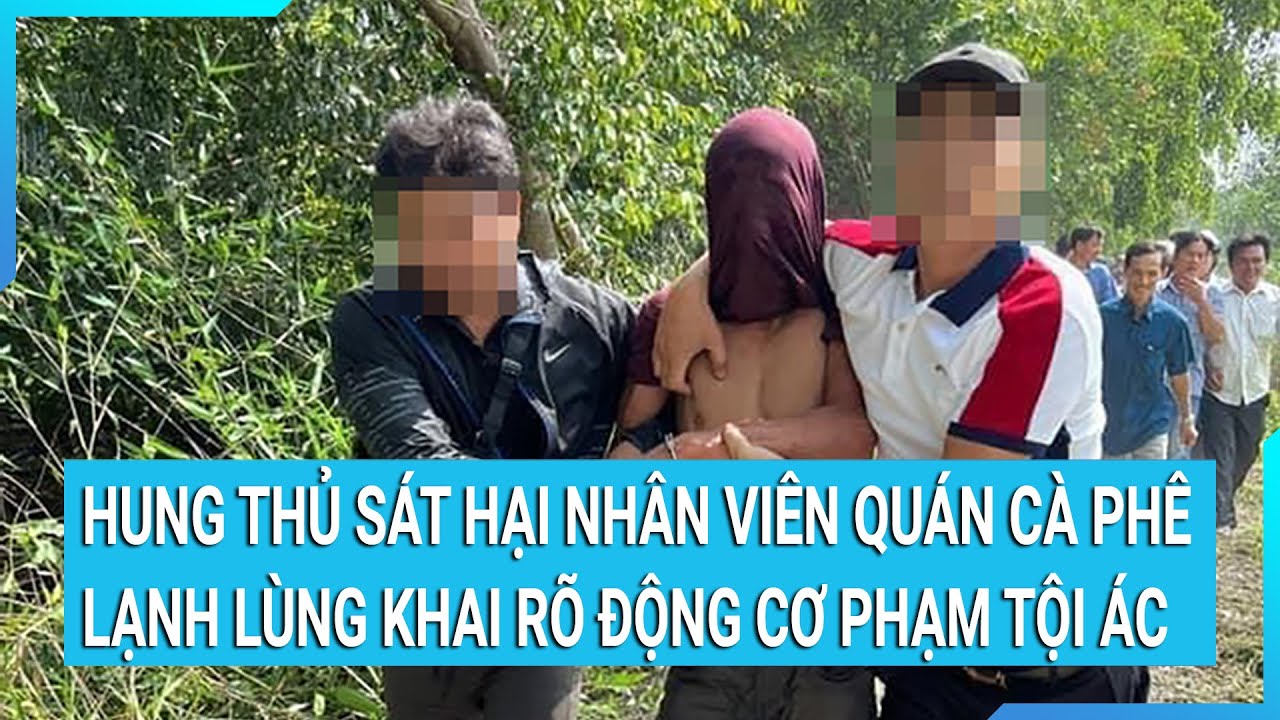 Hung thủ sát hại nhân viên quán cà phê khai rõ động cơ phạm tội ác rợn người