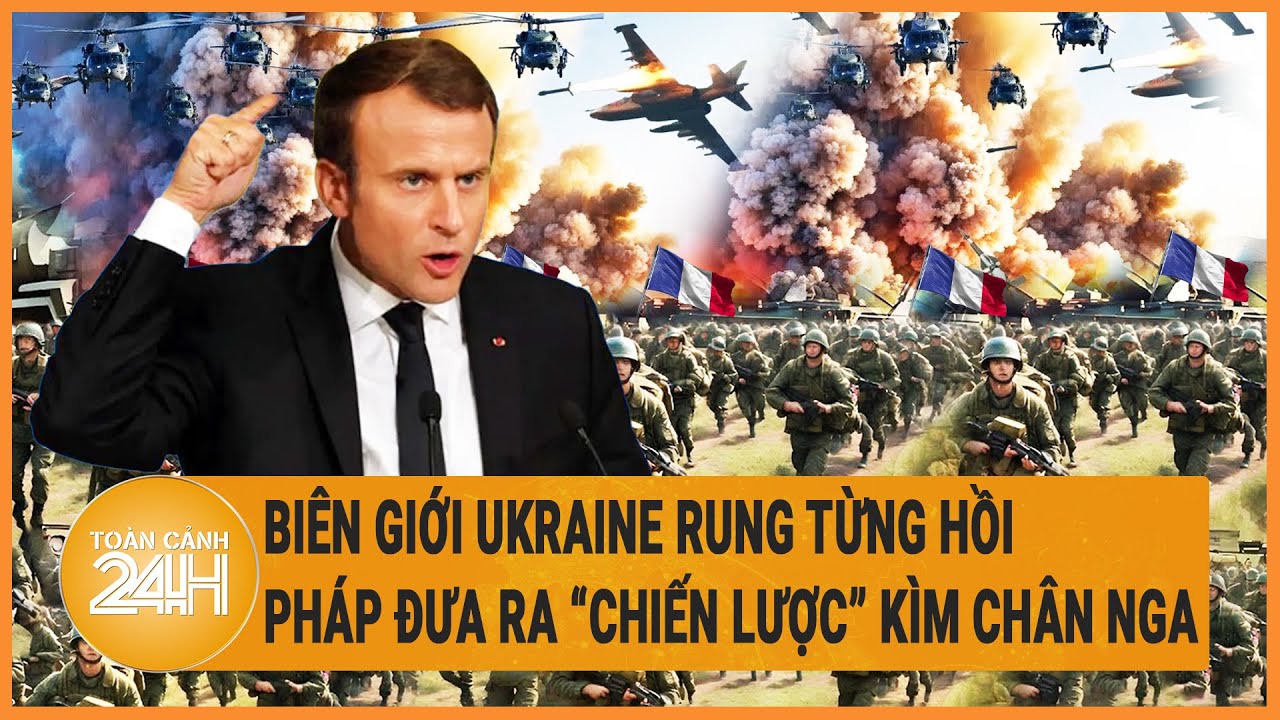 Quốc tế nổi bật cuối tuần: Biên giới Ukraine rung từng hồi; Pháp đưa ra chiến lược” kìm chân Nga“