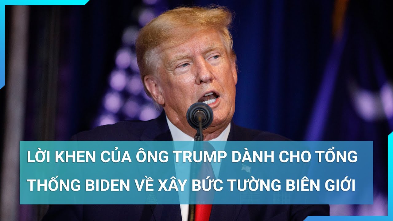 Lời khen của ông Trump dành cho Tổng thống Biden về xây bức tường biên giới sau thời gian trì hoãn