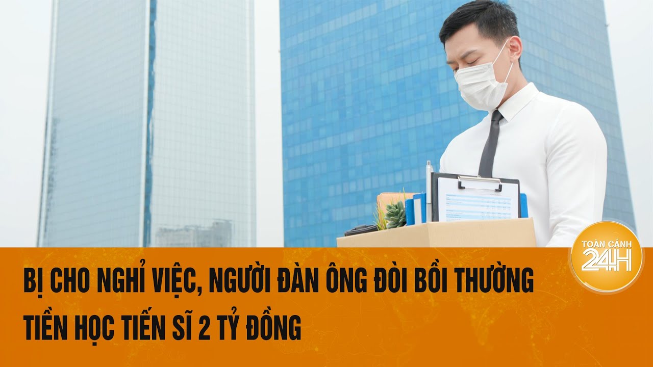 Bị cho nghỉ việc, người đàn ông đòi bồi thường tiền học tiến sĩ 2 tỷ đồng | Toàn cảnh 24h