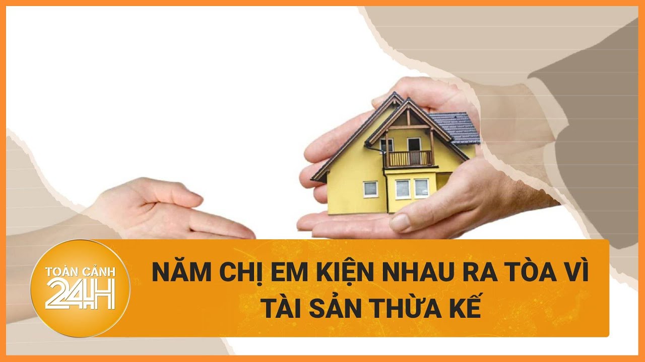 Không tìm được tiếng nói chung khi chia tài sản thừa kế, năm chị em kiện nhau ra tòa | Toàn cảnh 24h