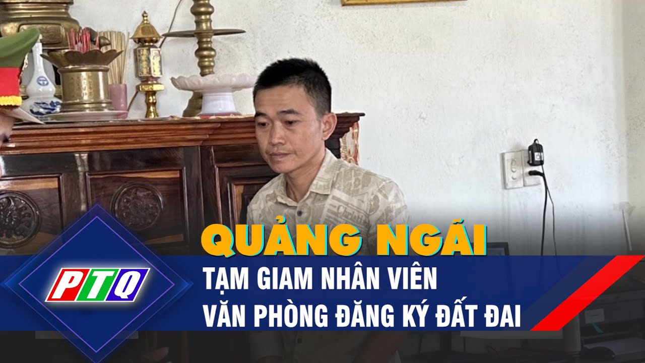 Tạm giam nhân viên Văn phòng Đăng ký đất đai Quảng Ngãi | PTQ