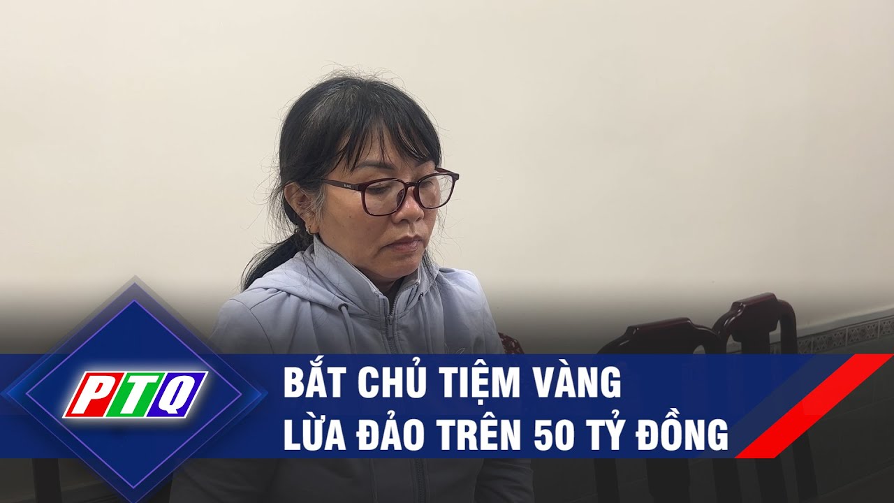 Bắt chủ tiệm vàng lừa đảo trên 50 tỷ đồng  | PTQ