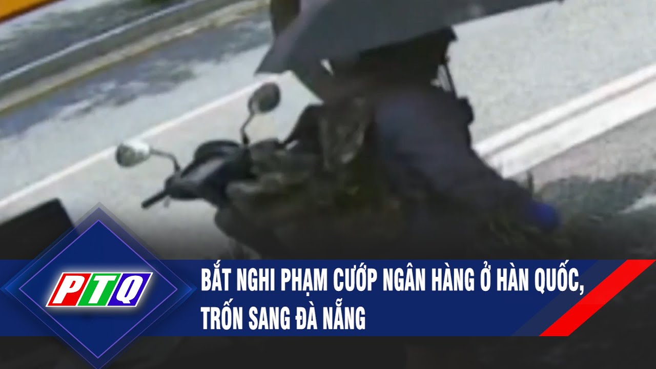 Bắt nghi phạm c-ư-ớ-p ngân hàng ở Hàn Quốc, trốn sang Đà Nẵng | PTQ