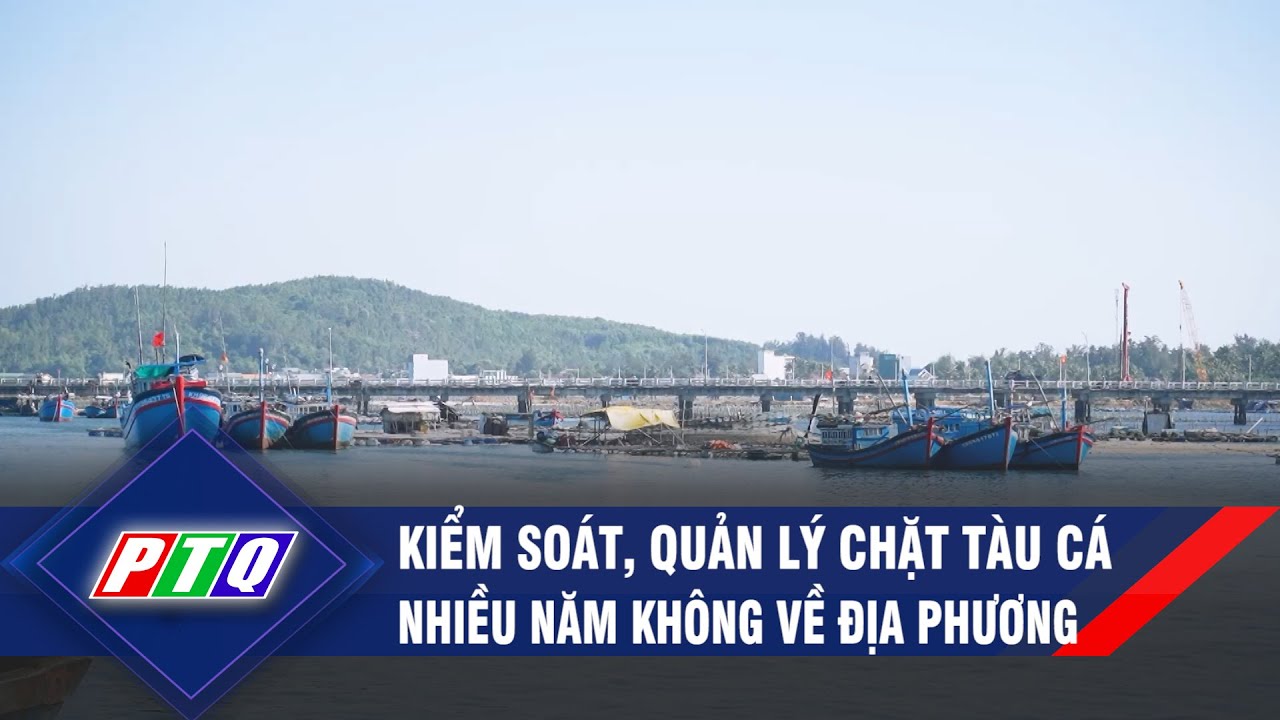 Kiểm soát, quản lý chặt tàu cá nhiều năm không về địa phương | PTQ