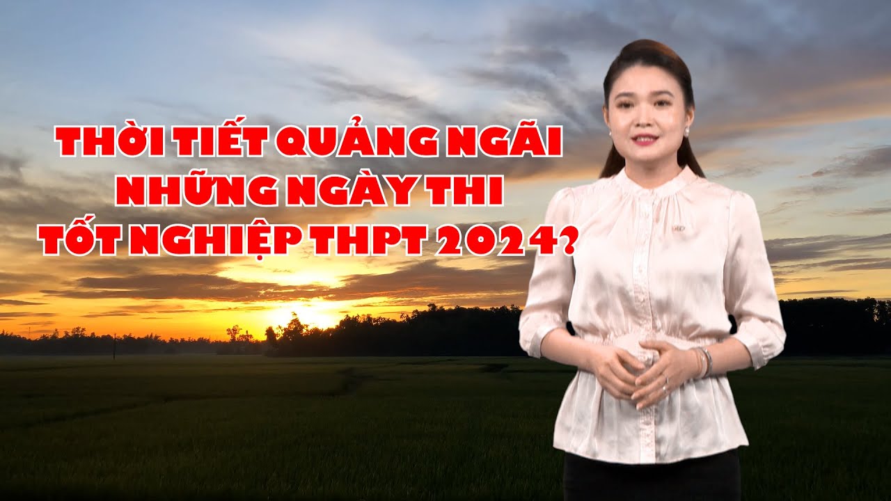 Bản tin thời tiết 24/6: Thời tiết Quảng Ngãi những ngày thi tốt nghiệp THPT 2024?