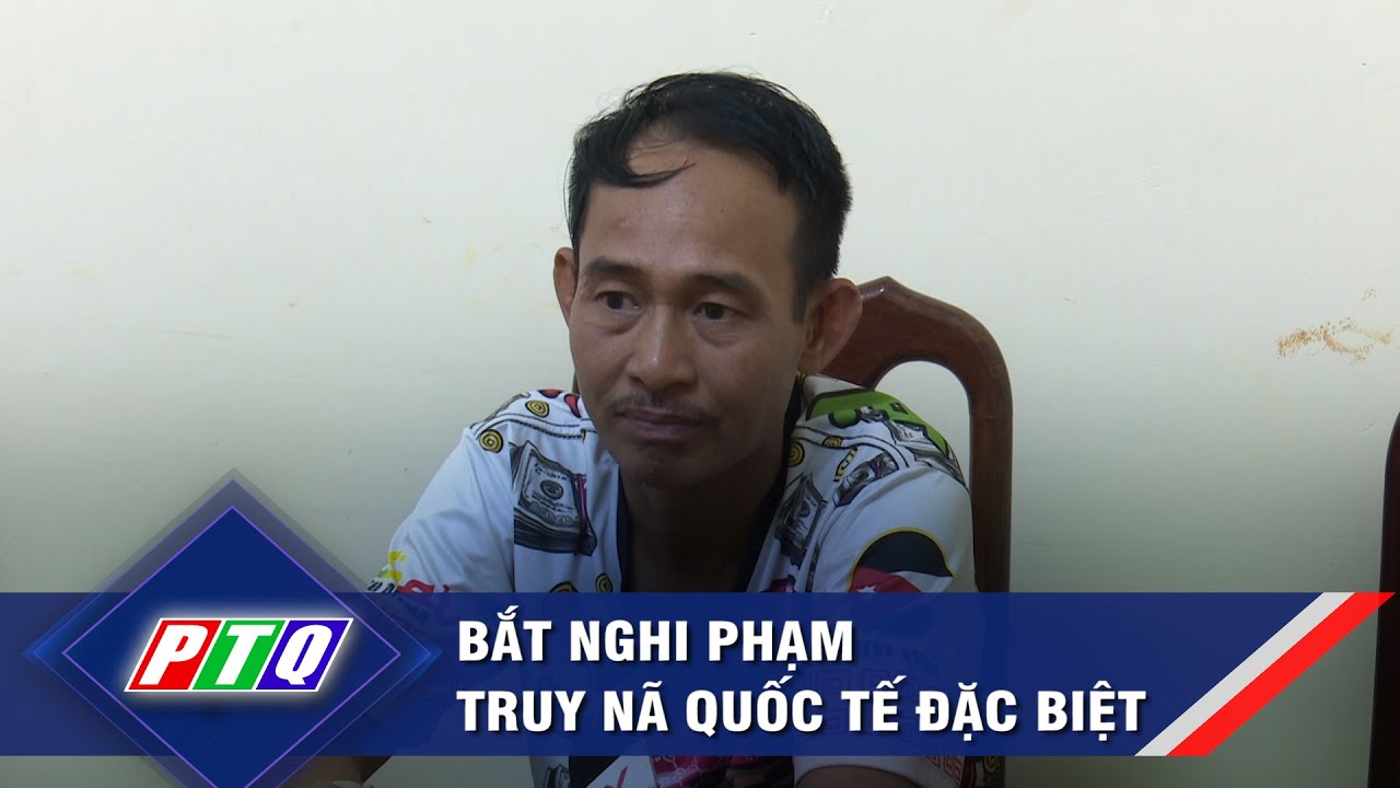 Bắt nghi phạm truy nã quốc tế đặc biệt  | PTQ