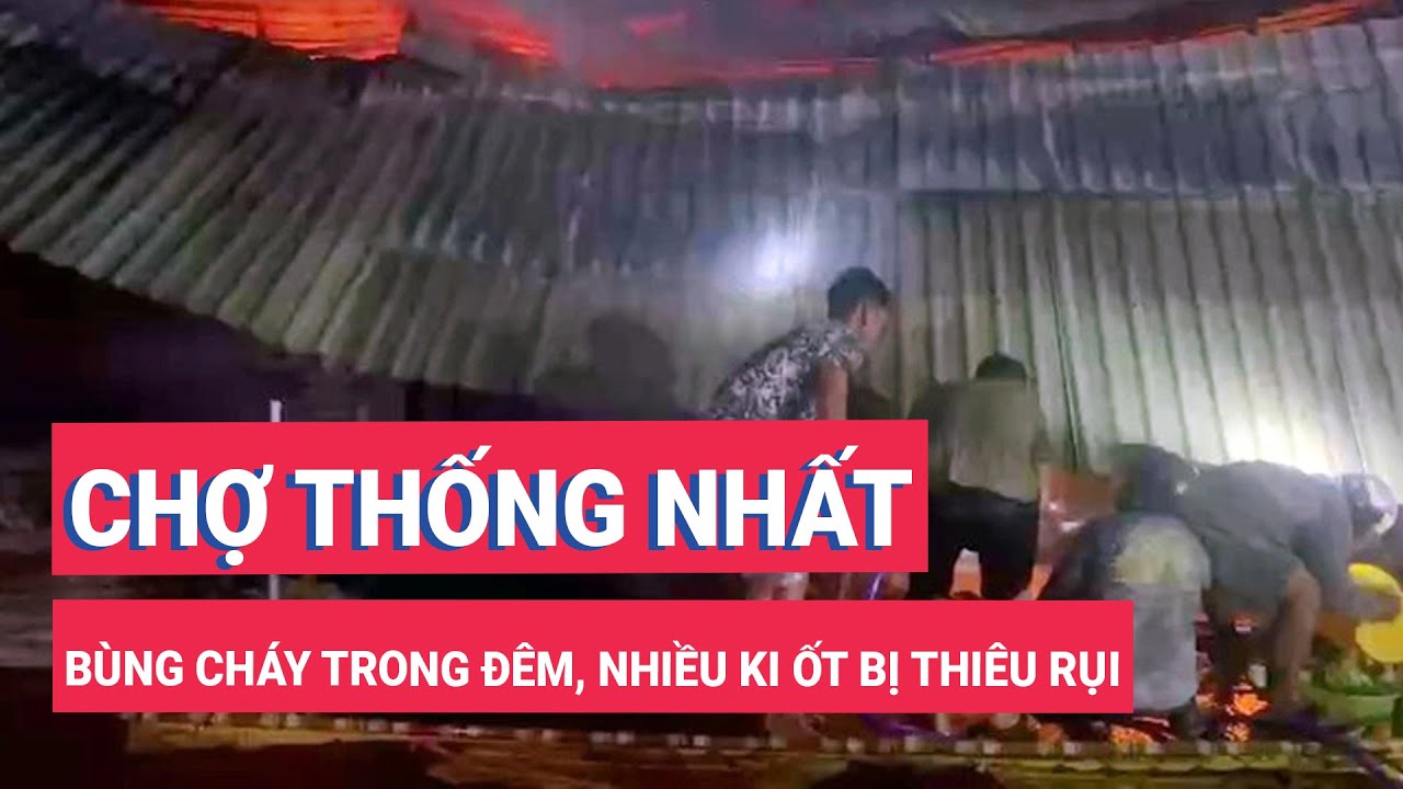 Chợ Thống Nhất bùng cháy trong đêm, nhiều ki ốt bị thiêu rụi