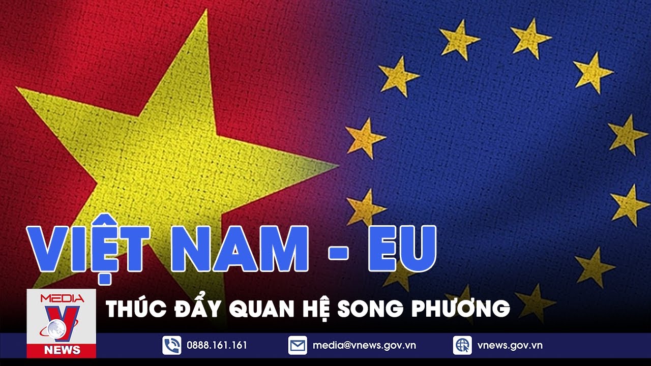 Thúc đẩy quan hệ song phương Việt Nam - EU phát triển sâu rộng, thực chất - VNEWS