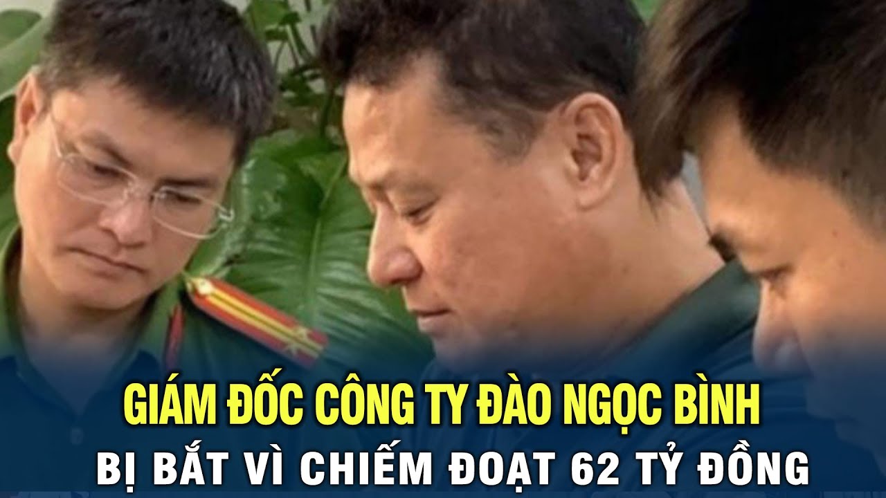 Giám đốc công ty Đào Ngọc Bình bị bắt vì chiếm đoạt 62 tỷ đồng