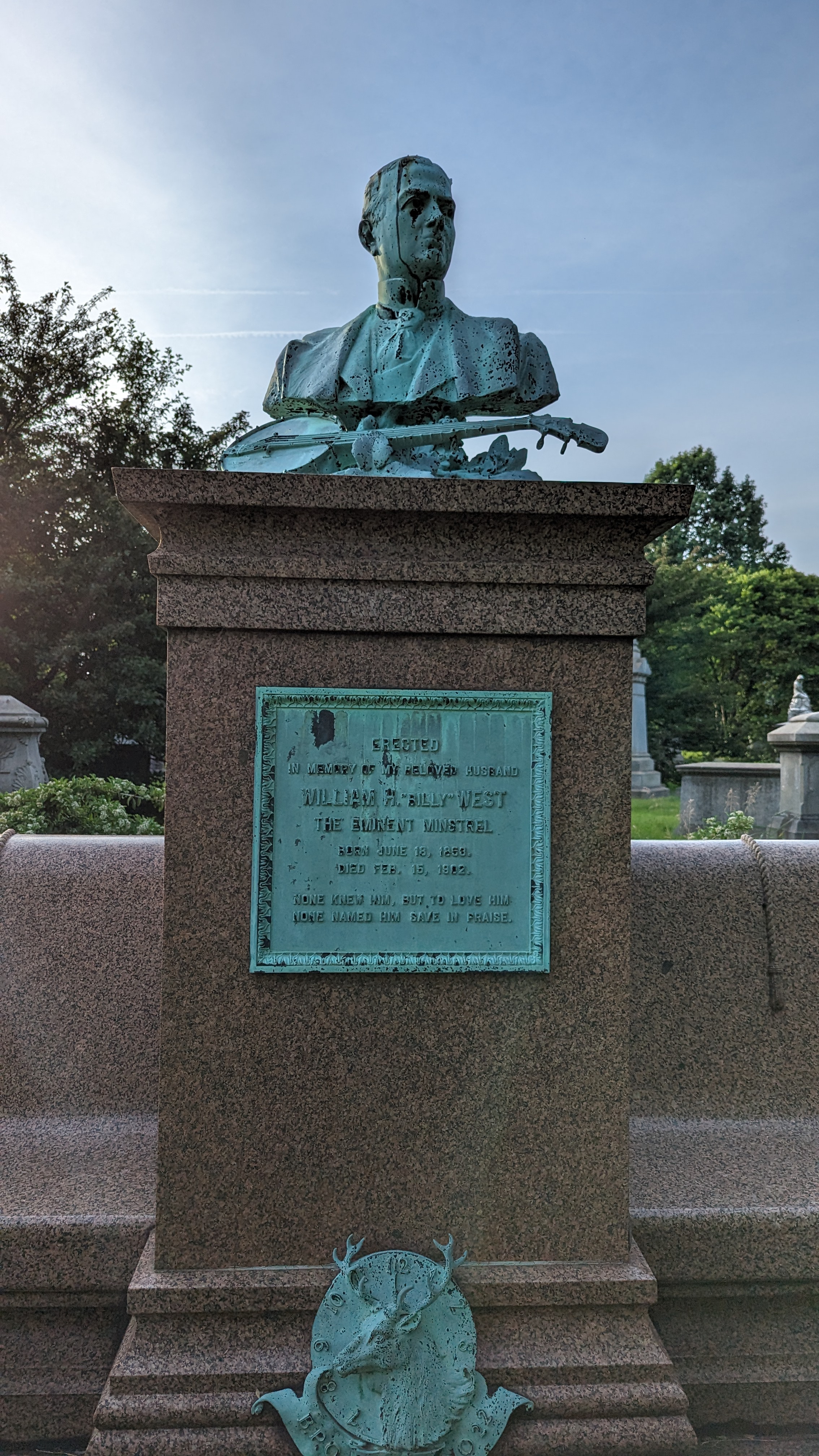 ERECTED IN MEMORY OF MY BELOVED HUSBAND WILLIAM A BILLY WEST THE EMINENT MINSTREL BORN JUNE 18, 1858. DIED FEB, 15, 1902. NONE KNEW HIM, BUT TO LOVE HIM NONE NAMED HIM SAVE IN PRAISE. Submitted by...