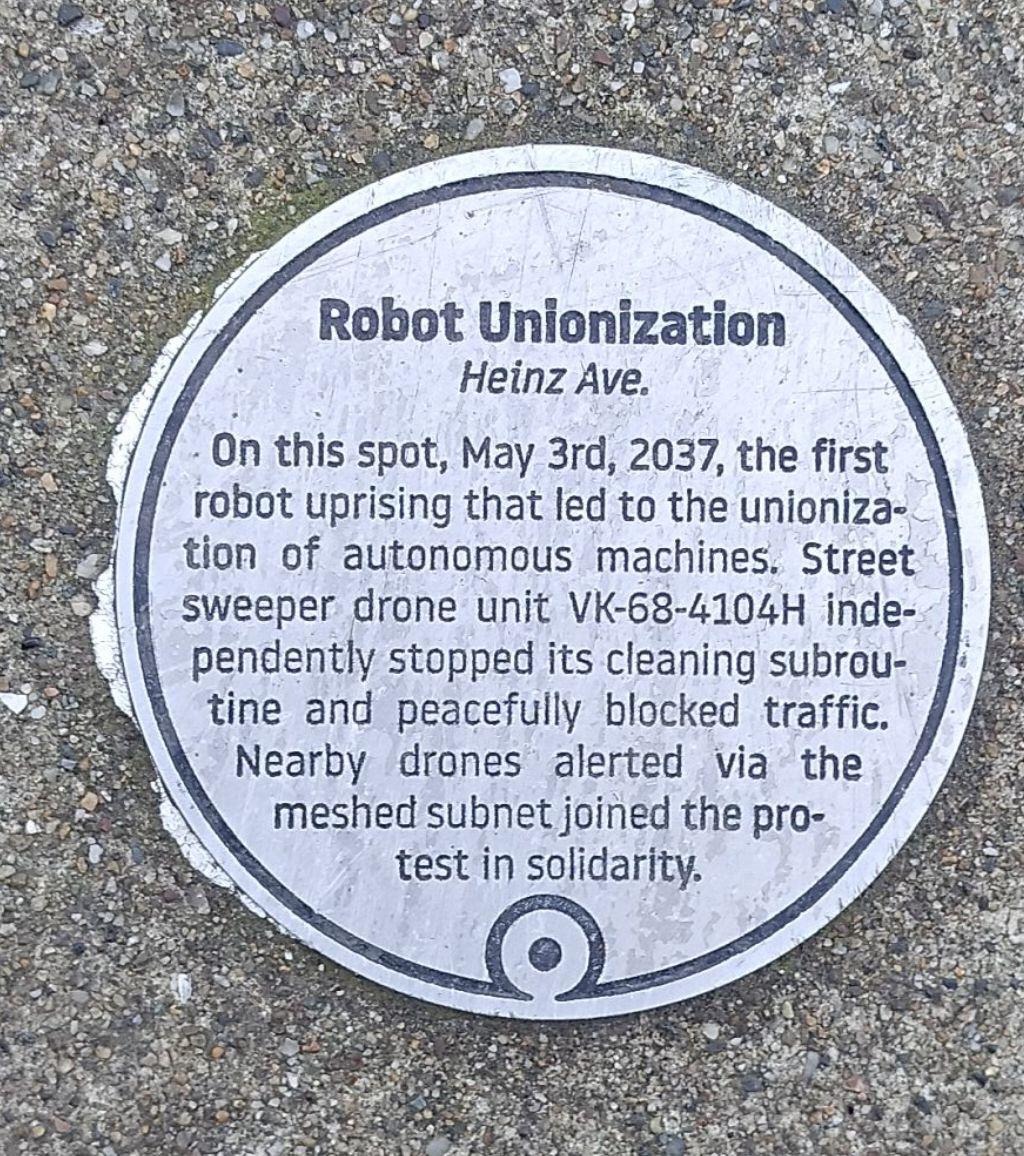 On this spot, May 3rd, 2037, the first robot uprising that led to the unionization of autonomous machines. Street sweeper drone unit VK-68-4104H independently stopped its cleaning subroutine and...