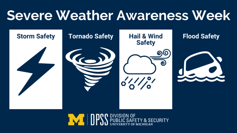 Severe Weather Awareness Week Storm Safety, Tornado Safety, Hail and Wind Safety, and Flood Safety. University of Michigan's Division of Public Safety and Security