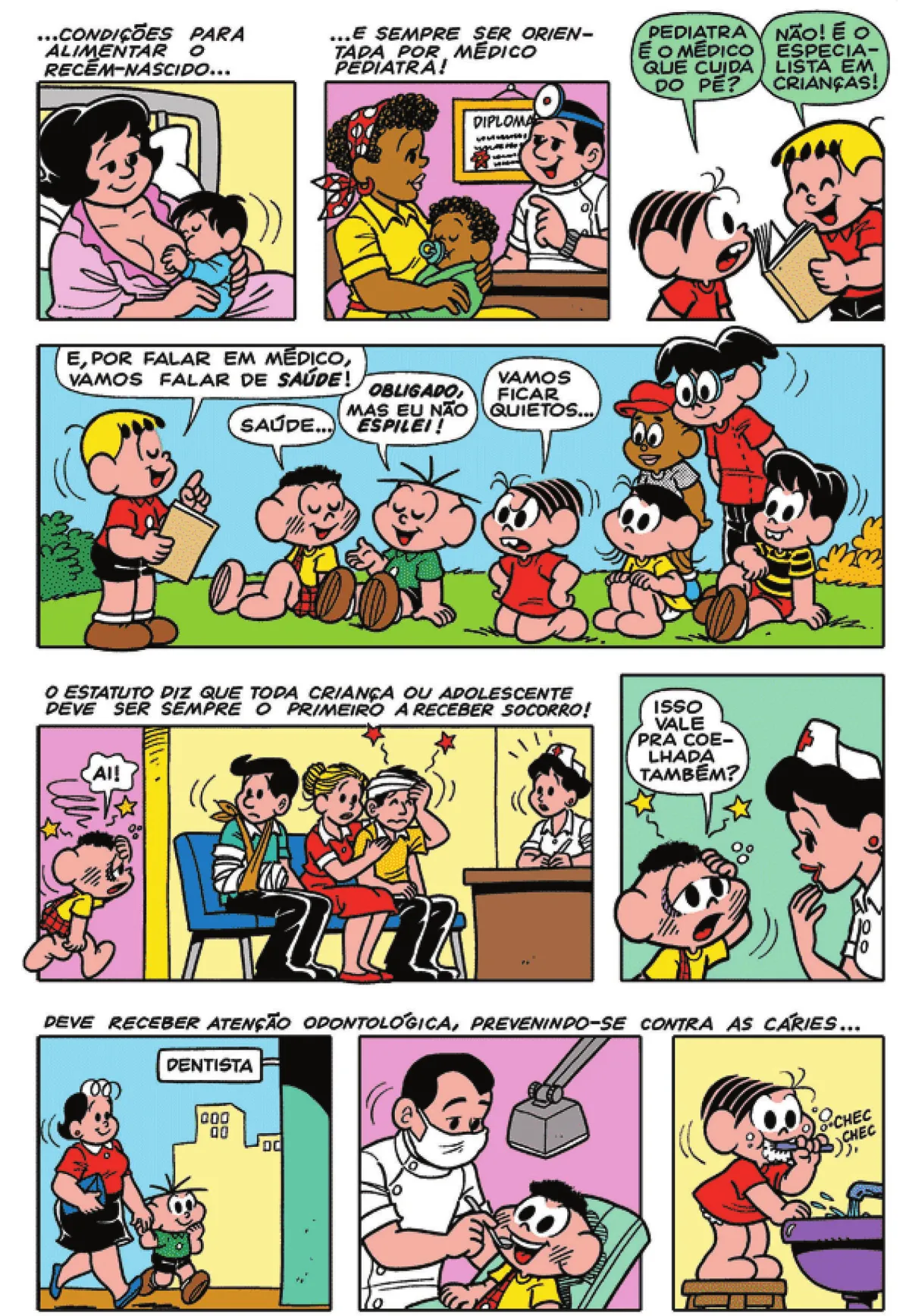 Q22: Uma mulher, sentada na cama do hospital, amamenta o filho dela. Na parte superior, encontra-se a seguinte legenda: '... condições para alimentar o recém-nascido...' Q23: '... e sempre ser orientada por um médico pediatra!' Uma mulher com um bebê no colo está em um consultório médico. Q24: Mônica pergunta para Franjinha: 'Pediatra é o médico que cuida do pé?' Franjinha ri e responde: 'Não! É o especialista em crianças!' Q25: Franjinha diz: 'E, por falar em médico, vamos falar de saúde!' Cascão diz: 'Saúde...' Cebolinha responde: 'Obligado, mas eu não espilei!' Mônica diz: 'Vamos ficar quietos...' Magali, Titi, Jeremias e Zé Luís prestam atenção em Franjinha. Q26: Cascão entra na sala de espera de um hospital. Ele está com o olho roxo, coloca a mão na cabeça e diz: 'Ai!' Duas pessoas machucadas e uma acompanhante estão sentadas no banco da sala. Na parte superior, encontra-se a seguinte legenda: 'O estatuto diz que toda criança ou adolescente deve ser sempre o primeiro a receber socorro!' Q27: Cascão pergunta para a enfermeira: 'Isso vale pra coelhada também?' Os três quadrinhos seguintes possuem a seguinte legenda: 'Deve receber atenção odontológica, prevenindo-se contra as cáries...' Q28: A mãe de Cebolinha o leva ao consultório do dentista. Q29: Um dentista examina a boca do Cascão. Q30: Mônica escova os dentes: CHEC CHEC.