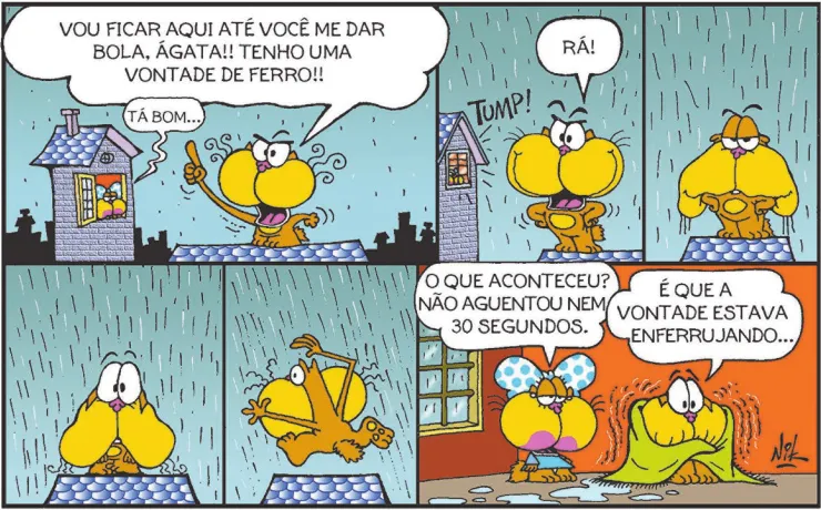Tira de Gaturro com seis quadros. Q1: Gaturro está no telhado de uma casa, com expressão zangada, tomando chuva. Ele diz: 'Vou ficar aqui até você me dar bola, Ágata!! Tenho uma vontade de ferro!!' Ágata, na janela de outra casa, responde: 'Tá bom...' Q2: Ágata fecha a janela: TUMP! A chuva aumenta. Gaturro exclama: 'Rá!' Q3: Gaturro continua tomando chuva, com o pelo cada vez mais molhado. Q4: Gaturro permanece na chuva, com expressão de preocupado. Q5: Gaturro desiste e sai de cima do telhado. Q6: Gaturro e Ágata estão dentro de casa. Ágata pergunta: 'O que aconteceu? Não aguentou nem 30 segundos.' Gaturro, tremendo e enrolado em uma toalha, diz: 'É que a vontade estava enferrujando...'
