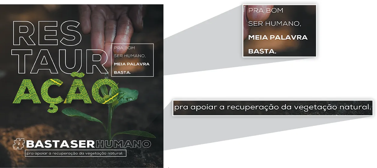 Imagem de propaganda a favor do meio ambiente. A propaganda mostra água escorrendo pela mão de uma pessoa e caindo sobre uma planta. No canto direito, está escrito: Pra bom ser humano, meia palavra basta. À esquerda dessa frase, a palavra restauração está dividida em três partes: res - taur - ação. O substantivo ação é formado por folhas. Na parte inferior da propaganda, está escrito: hashtag basta ser humano; pra apoiar a recuperação da vegetação natural. Em destaque: 'Pra bom ser humano, meia palavra basta' e 'pra apoiar a recuperação da vegetação natural.'