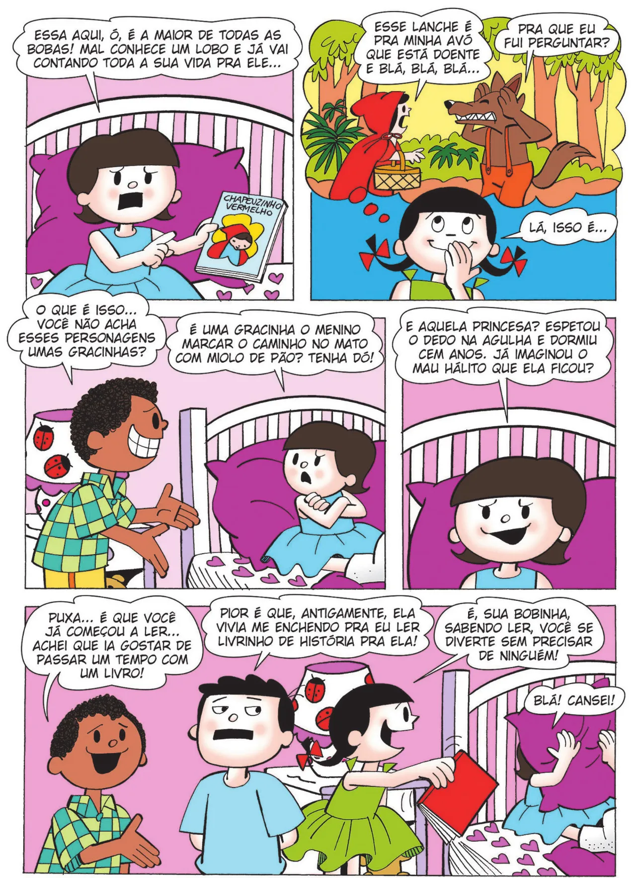 Q11: Nina pega um livro da Chapeuzinho Vermelho e diz: 'Essa aqui, ó, é a maior de todas as bobas! Mal conhece um lobo e já vai contando toda a sua vida pra ele...' Q12: Carolina diz: 'Lá, isso é...' ela pensa na Chapéuzinho Vermelho, que diz ao Lobo Mau: 'Esse lanche é para minha avó que está doente e blá, blá, blá...'  O Lobo coloca as patas na cabeça e diz: 'Pra que eu fui perguntar?' Q13: Lúcio, constrangido, diz para Nina: 'O que é isso... você não acha esses personagens umas gracinhas?' Ela responde: 'É uma gracinha o menino marcar o caminho no mato com miolo de pão? Tenha dó!' Q14: Nina diz: 'E aquela princesa? Espetou o dedo na agulha e dormiu cem anos. Já imaginou o mau hálito que ela ficou?' Q15: Lúcio diz: 'Puxa... é que você já começou a ler... achei que ia gostar de passar um tempo com um livro!' Bocão diz: 'Pior é que antigamente, ela vivia me enchendo pra eu ler livrinho de história pra ela!' Carolina se dirige à Nina e diz: 'É, sua bobinha, sabendo ler, você se diverte sem precisar de ninguém!' Nina cobre o rosto com o travesseiro e diz: 'Blá! Cansei!'