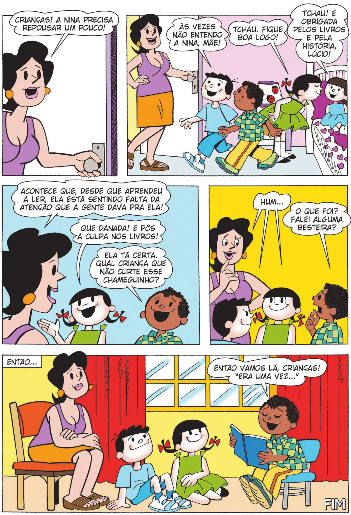 Q26: A mãe abre a porta e diz: 'Crianças! A Nina precisa repousar um pouco!' Q27: Bocão e Lúcio caminham em direção à porta. Bocão diz: 'Às vezes não entendo a Nina, mãe!' Carolina dá um beijinho de despedida em Nina e diz: 'Tchau. Fique boa logo!' Nina responde: 'Tchau! E obrigada pelos livros e pela história, Lúcio!' Q28: Fora do quarto de Nina, a mãe diz para as crianças: 'Acontece que, desde que aprendeu a ler, ela está sentindo falta da atenção que a gente dava pra ela!' Carolina diz: 'Que danada! E pôs a culpa nos livros!' Lúcio diz: 'Ela tá certa. Qual criança que não curte esse chameguinho?' Q29: A mãe, Bocão e Carolina se entreolham e dizem: 'Hum...' Lúcio, confuso, pergunta: 'O que foi? Falei alguma besteira?' Q30: Então... a mãe, Bocão e Carolina sentam para ouvir Lúcio, que lê uma história para eles: 'Então, vamos lá, crianças! Era uma vez...' Fim.