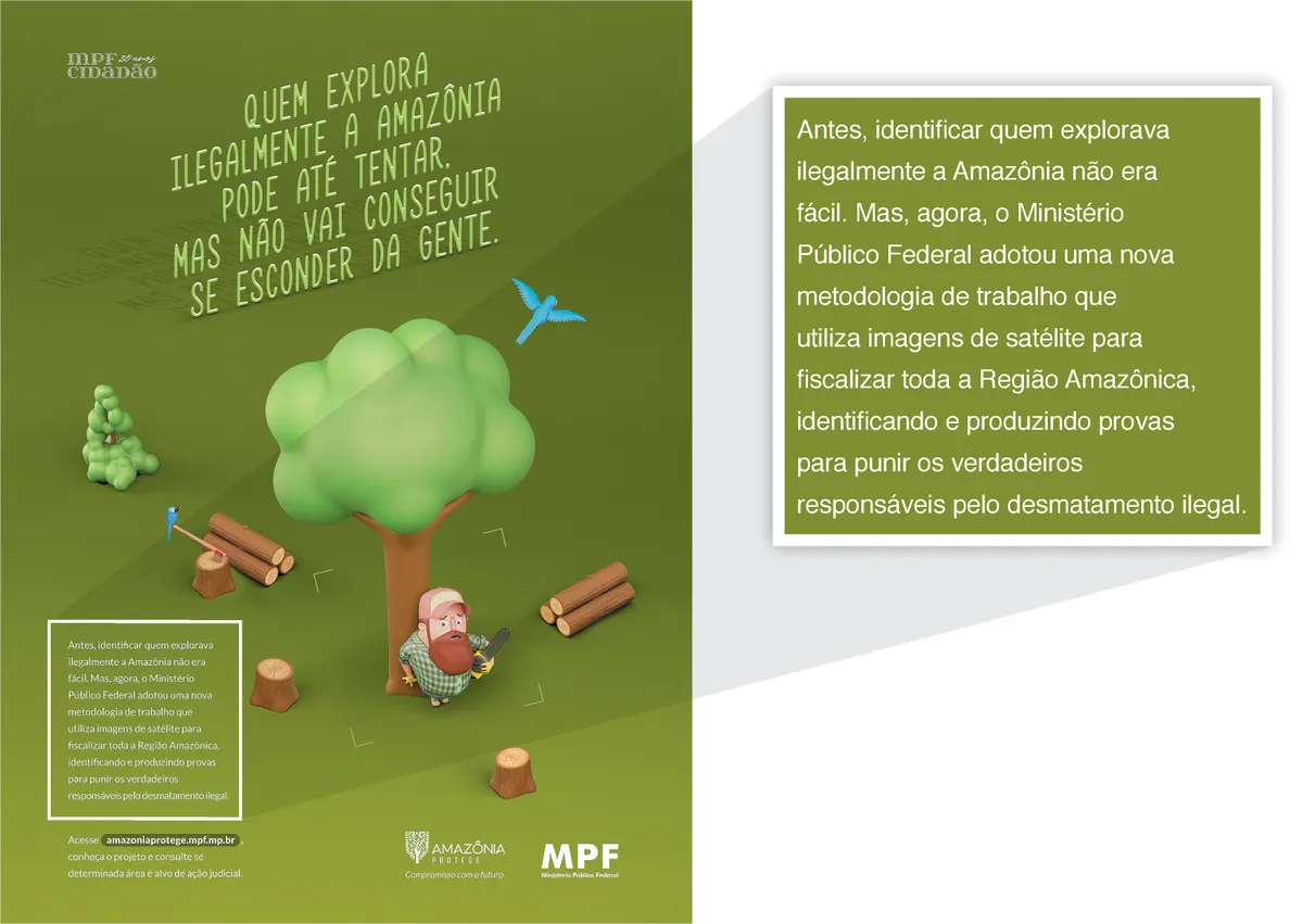 Imagem de um anúncio do Ministério Público Federal. O anúncio contém a figura de um homem segurando uma serra elétrica. Ele se esconde atrás de uma árvore e está cercado por diversos troncos caídos no chão. Quatro traços formam um quadrado ao redor dele, indicando que o homem está no enquadramento de uma câmera. Acima da figura, está escrito: Quem explora ilegalmente a Amazônia pode até tentar, mas não vai conseguir se esconder da gente. No canto inferior esquerdo, encontra-se o seguinte texto: Antes, identificar quem explorava ilegalmente a Amazônia não era fácil. Mas, agora, o Ministério Público Federal adotou uma nova metodologia de trabalho que utiliza imagens de satélite para fiscalizar toda a Região Amazônica, identificando e produzindo provas para punir os verdadeiros responsáveis pelo desmatamento ilegal.