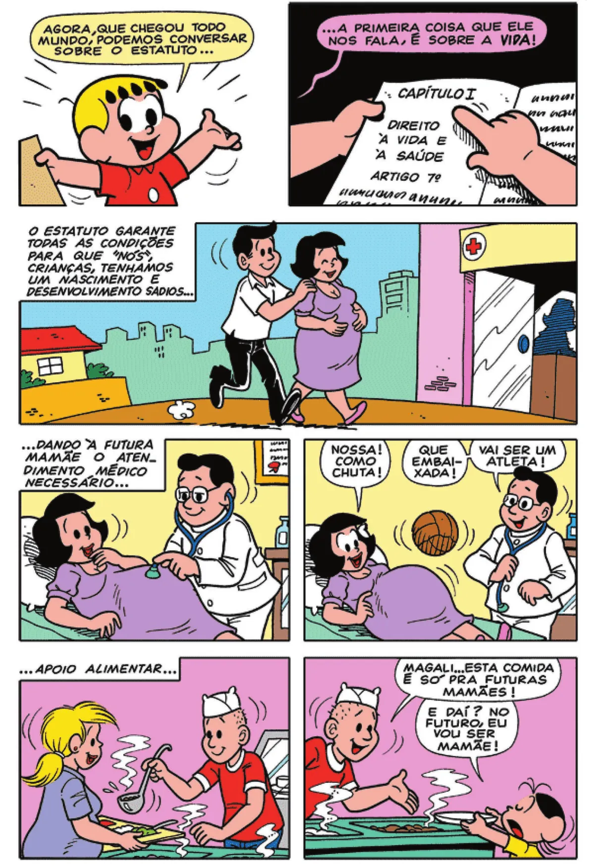 Q15: Franjinha diz: 'Agora, que chegou todo mundo, podemos conversar sobre o estatuto...' Q16: Franjinha lê o capítulo I do estatuto e diz: '... a primeira coisa que ele nos fala, é sobre a vida!' Q17: Um homem acompanha uma gestante até um hospital. No canto superior esquerdo, encontra-se a seguinte legenda: 'O estatuto garante todas as condições para que 'nós', crianças, tenhamos um nascimento e desenvolvimento sadios...' Q18: '... dando à futura mamãe o atendimento necessário...' Um médico ausculta a barriga da gestante com um estetoscópio.  Q19: Uma bola quica sobre a barriga da gestante, que exclama: 'Nossa! Como chuta!' O médico diz: 'Que embaixada! Vai ser um atleta!' Q20: No canto superior esquerdo, encontra-se a seguinte legenda: '... apoio alimentar...' o funcionário de um refeitório coloca comida na bandeja de uma gestante. Q21: Magali estende um prato para o funcionário do refeitório, que diz: 'Magali... esta comida é só pra futuras mamães!' Magali responde: 'E daí? No futuro, eu vou ser mamãe!'