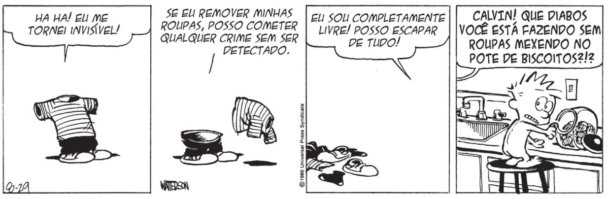 Tirinha de Calvin e Haroldo com quatro quadros. Q1: Calvin diz: 'Ha ha! Eu me tornei invisível!' As roupas estão esticadas, como se Calvin estivesse em pé. Q2: Calvin, invisível, tira as roupas e diz: 'Se eu remover minhas roupas, posso cometer qualquer crime sem ser detectado.' Q3: As roupas e sapatos de Calvin estão espalhadas pelo chão. Longe delas, Calvin diz: 'Eu sou completamente livre! Posso escapar de tudo!' Q4: Calvin está nu, de pé sobre um banquinho, e abre um pote de biscoitos sobre a bancada da cozinha. De longe, alguém diz: 'Calvin! Que diabos você está fazendo sem roupas mexendo no pote de biscoitos?!?'
