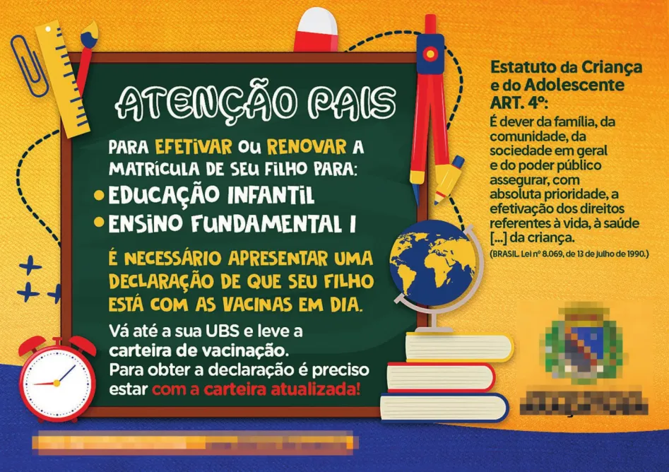 Imagem de cartaz com informações sobre matrícula escolar. O cartaz contém livros, globo terrestre, compasso, borracha, pincel, régua, clipe, despertador e sinais de audição ao redor de uma lousa, na qual está escrito: Atenção pais, para efetivar ou renovar a matrícula de seu filho para: Educação Infantil; Ensino fundamental I; é necessário apresentar uma declaração de que seu filho está com as vacinas em dia. Vá até a sua UBS e leve a carteira de vacinação. Para obter a declaração é preciso estar com a carteira atualizada! À direita do cartaz, está escrito: ‘Estatuto da Criança e do Adolescente, ART. 4º: É dever da família, da comunidade, da sociedade em geral e do poder público assegurar, com absoluta prioridade, a efetivação dos direitos referentes à vida, à saúde [...] da criança.’