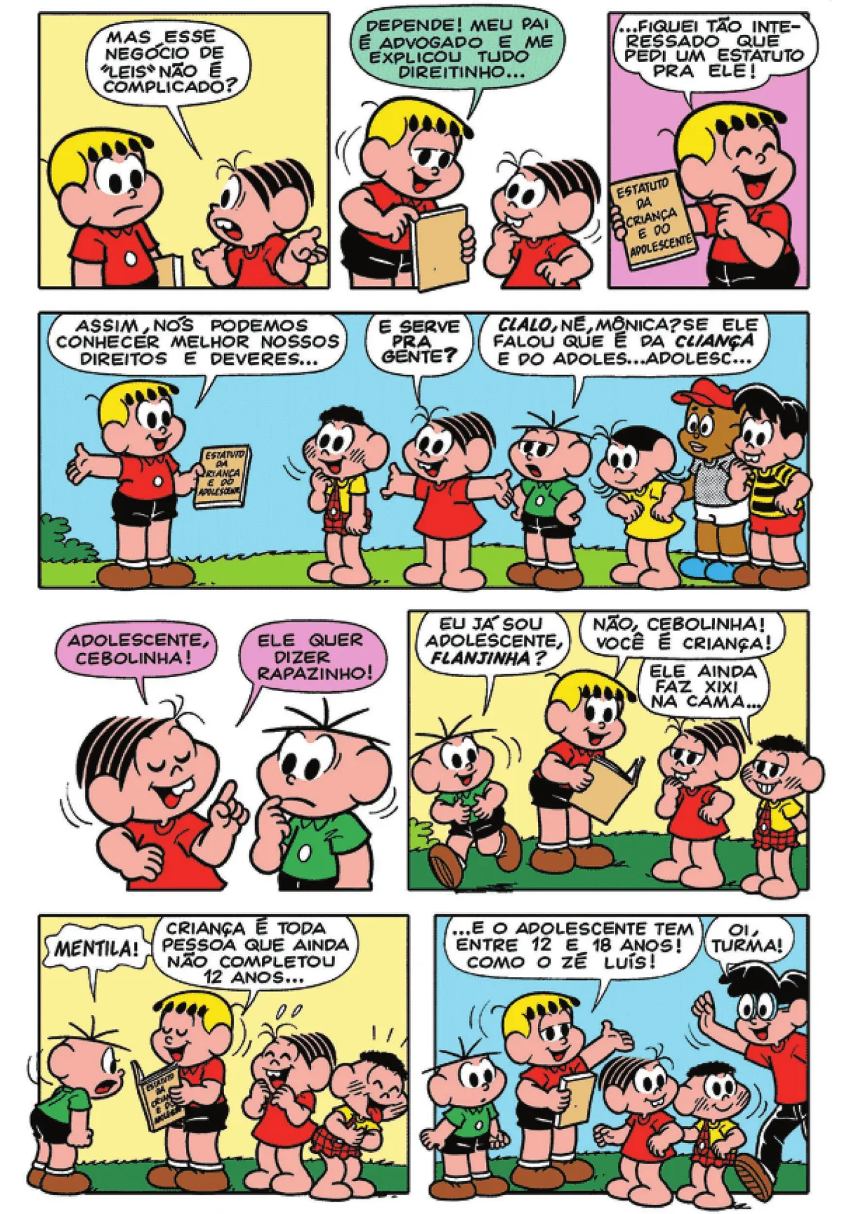 Q7: Mônica pergunta para Franjinha: 'Mas esse negócio de 'leis' não é complicado?' Q8: Franjinha responde: 'Depende! Meu pai é advogado e me explicou tudo direitinho...' Q9: Franjinha mostra novamente o estatuto e diz: '... fiquei tão interessado que pedi um estatuto pra ele!' Q10: Franjinha continua: 'Assim, nós podemos conhecer melhor nossos direitos e deveres...' Mônica pergunta: 'E serve pra gente?' Cebolinha coloca as mãos na cintura e responde: 'Clalo, né, Mônica? Se ele falou que é da cliança e do adoles... adolesc...' Q11: Mônica completa a frase: 'Adolescente, Cebolinha. Ele quer dizer rapazinho!' Q12: Cebolinha pergunta: 'Eu já sou adolescente, Flanjinha?' Franjinha responde: 'Não, Cebolinha! Você é criança!' Cascão sorri e diz: 'Ele ainda faz xixi na cama...' Q13: Cebolinha grita: 'MENTILA!' Mônica e Cascão dão gargalhadas. Franjinha diz: 'Criança é toda pessoa que ainda não completou 12 anos...' Q14: Franjinha continua: '... e o adolescente tem entre 12 e 18 anos! Como o Zé Luís!' Zé Luís aparece e diz: 'Oi, turma!'