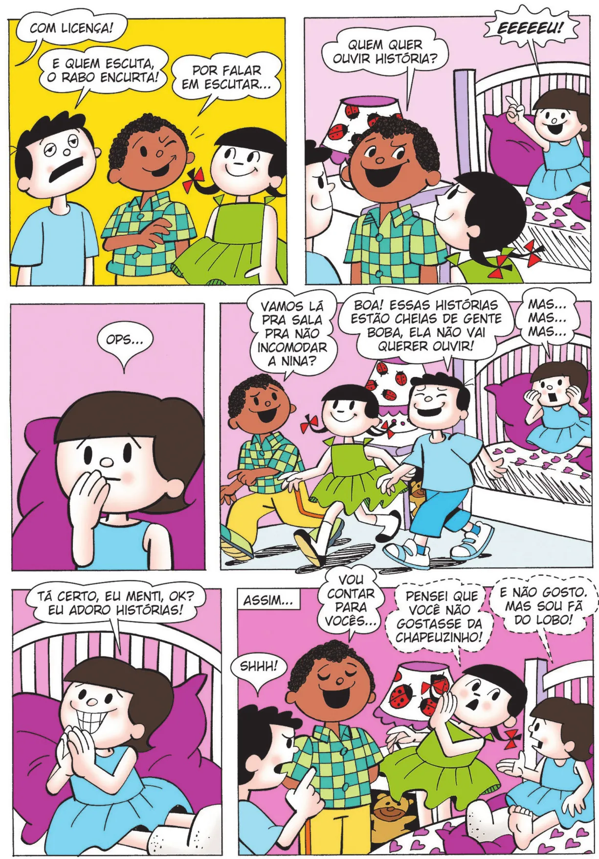 Q20: De longe, alguém diz: ‘Com licença!’ Bocão retruca, com olhos cansados e boca meio aberta: ‘E quem escuta, o rabo encurta!’ Lúcio pisca para Carolina e diz: ‘Por falar em escutar...’ Q21: Lúcio diz: ‘Quem quer ouvir história?’ Nina exclama alto, o que é mostrado em destaque: ‘EEEEEU!’ Q22: Nina encosta a mão direita na boca e, com sobrancelhas levantadas, sem graça, diz: ‘Ops...’ Q23: Lúcio, Bocão e Carolina caminham em direção à porta do quarto. Lúcio diz: ‘Vamos lá pra sala pra não incomodar a Nina?’ Bocão responde: ‘Boa! Essas histórias estão cheias de gente boba, ela não vai querer ouvir!’ Nina diz: ‘Mas... Mas... Mas...’ Q24: Nina une as mãos à frente do rosto e, com sorriso exagerado, diz: ‘Tá certo! Eu menti, ok? Eu adoro histórias! ’ Q25: Em um retângulo no canto superior esquerdo do quadro, há o texto: ‘Assim...’. Lúcio então faz uma introdução para contar uma história: ‘Vou contar pra vocês...’ Enquanto isso, Carolina cochicha para Nina: ‘Pensei que você não gostasse de Chapeuzinho!’ Nina responde, também cochichando: ‘E eu não gosto. Mas sou fã do Lobo!’ Bocão diz, com sobrancelhas franzidas: ‘Shhh!’