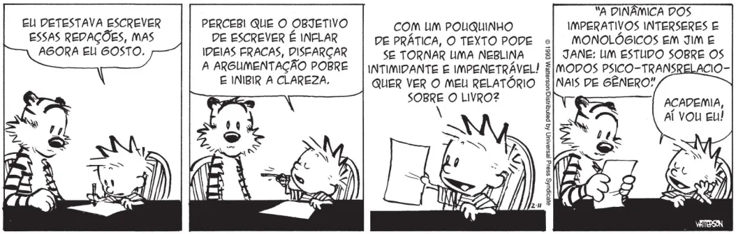 Tirinha de Calvin e Haroldo em 4 quadrinhos. Q1: Calvin e Haroldo estão sentados em frente a uma mesa. Calvin está escrevendo em uma folha e diz: 'Eu detestava escrever essas redações, mas agora eu gosto.' Q2: O menino continua: 'Percebi que o objetivo de escrever é inflar ideias fracas, disfarçar a argumentação pobre e inibir a clareza.' Q3: Estendendo a folha para o amigo, Calvin diz: 'Com um pouquinho de prática, o texto pode se tornar uma neblina intimidante e impenetrável! Quer ver o meu relatório sobre o livro?' Q4: Haroldo, segurando a folha com as patas, lê: 'A dinâmica dos imperativos interseres e monológicos em Jim e Jane: Um estudo sobre os modos psico-transrelacionais de gênero.' Apoiando-se na mesa com expressão de satisfação, Calvin fala: 'Academia, aí vou eu!'